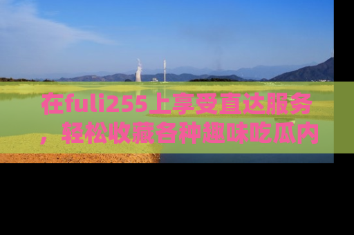在fuli255上享受直达服务，轻松收藏各种趣味吃瓜内容，陪你欢笑！
