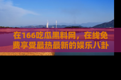 在166吃瓜黑料网，在线免费享受最热最新的娱乐八卦！