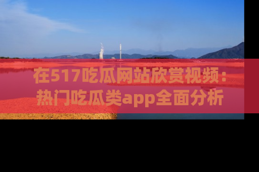 在517吃瓜网站欣赏视频：热门吃瓜类app全面分析