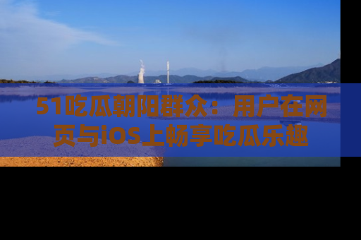 51吃瓜朝阳群众:用户在网页与iOS上畅享吃瓜乐趣