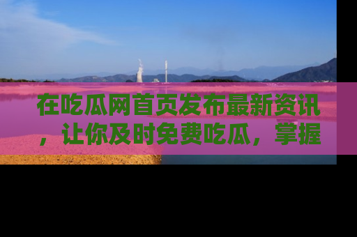 在吃瓜网首页发布最新资讯，让你及时免费吃瓜，掌握热点！