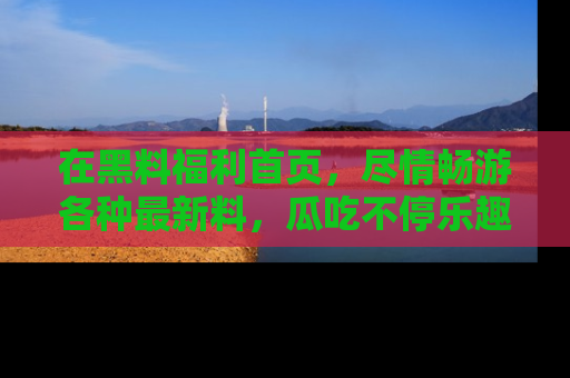 在黑料福利首页，尽情畅游各种最新料，瓜吃不停乐趣无穷！