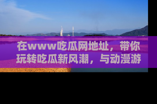 在www吃瓜网地址，带你玩转吃瓜新风潮，与动漫游戏角色共度精彩时光！