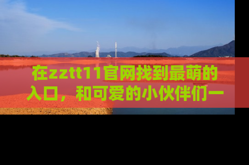 在zztt11官网找到最萌的入口，和可爱的小伙伴们一起吃瓜吧！