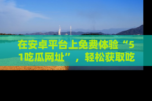 在安卓平台上免费体验“51吃瓜网址”，轻松获取吃瓜新鲜事！