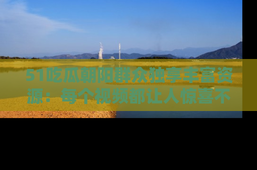 51吃瓜朝阳群众独享丰富资源:每个视频都让人惊喜不已!