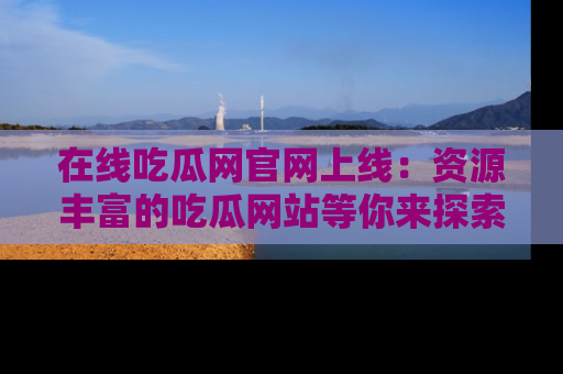 在线吃瓜网官网上线：资源丰富的吃瓜网站等你来探索