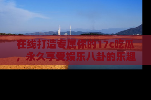 在线打造专属你的17c吃瓜,永久享受娱乐八卦的乐趣