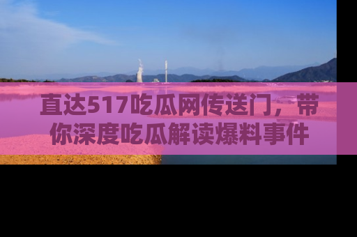 直达517吃瓜网传送门，带你深度吃瓜解读爆料事件