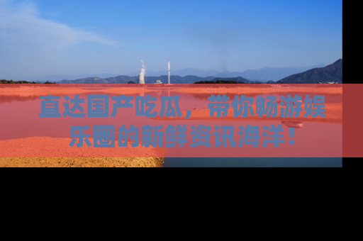 直达国产吃瓜，带你畅游娱乐圈的新鲜资讯海洋！