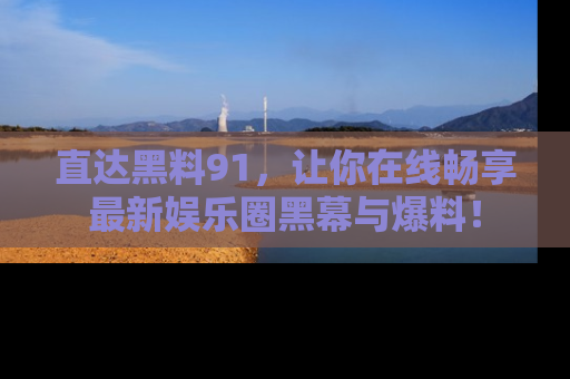 直达黑料91，让你在线畅享最新娱乐圈黑幕与爆料！