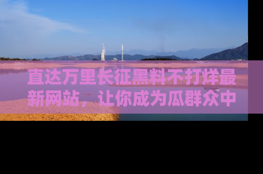直达万里长征黑料不打烊最新网站，让你成为瓜群众中的资深吃瓜客！