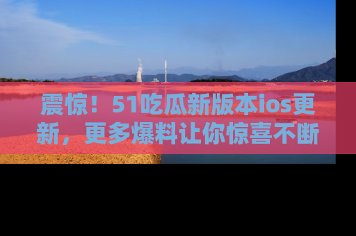 震惊！51吃瓜新版本ios更新，更多爆料让你惊喜不断，赶快来看吧！