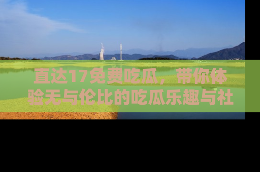 直达17免费吃瓜，带你体验无与伦比的吃瓜乐趣与社区互动