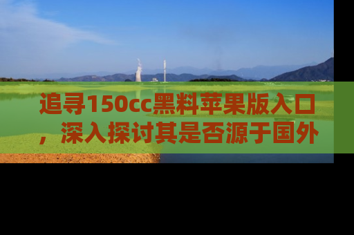 追寻150cc黑料苹果版入口，深入探讨其是否源于国外的传闻