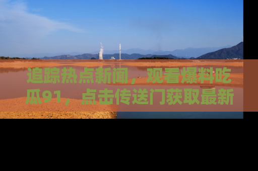 追踪热点新闻，观看爆料吃瓜91，点击传送门获取最新更新！
