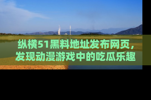 纵横51黑料地址发布网页，发现动漫游戏中的吃瓜乐趣