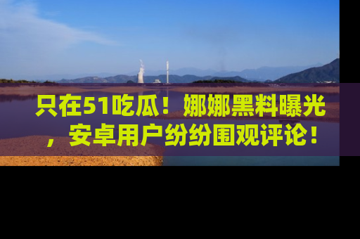 只在51吃瓜！娜娜黑料曝光，安卓用户纷纷围观评论！