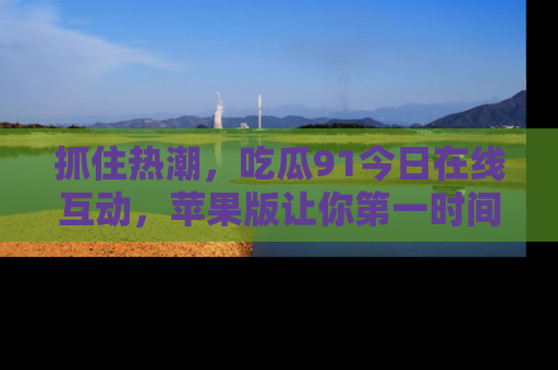 抓住热潮，吃瓜91今日在线互动，苹果版让你第一时间掌握信息！