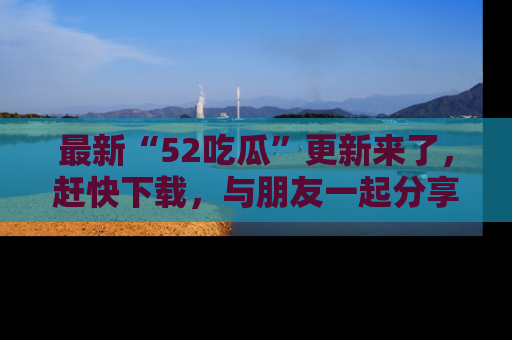 最新“52吃瓜”更新来了，赶快下载，与朋友一起分享吃瓜乐趣！
