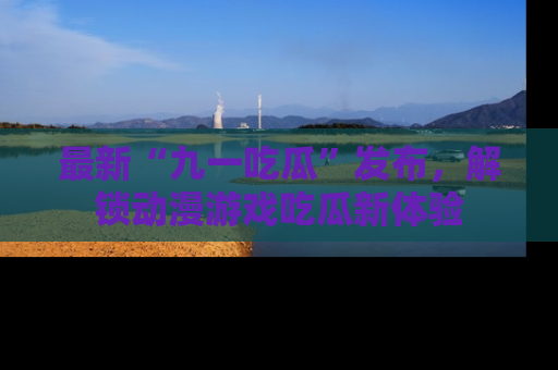 最新“九一吃瓜”发布，解锁动漫游戏吃瓜新体验