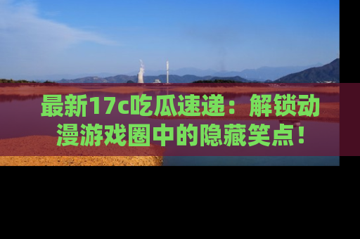 最新17c吃瓜速递：解锁动漫游戏圈中的隐藏笑点！