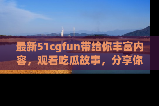 最新51cgfun带给你丰富内容，观看吃瓜故事，分享你的感受！