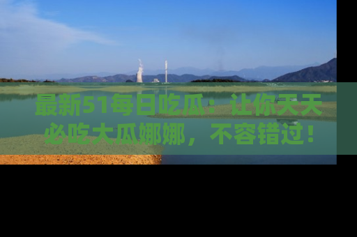 最新51每日吃瓜：让你天天必吃大瓜娜娜，不容错过！
