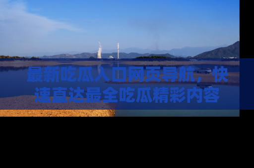 最新吃瓜入口网页导航，快速直达最全吃瓜精彩内容