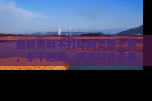 最新黑料不打烊网页版上线，永不迷路，吃瓜观众必备工具！