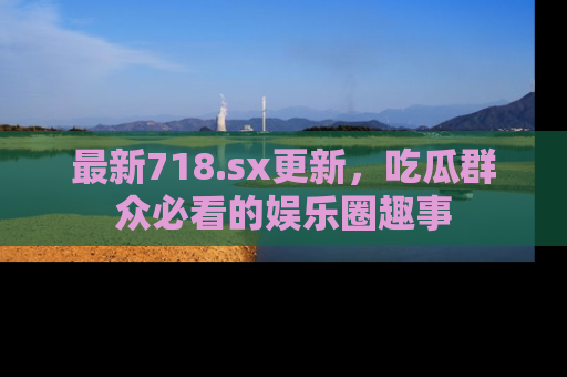 最新718.sx更新，吃瓜群众必看的娱乐圈趣事
