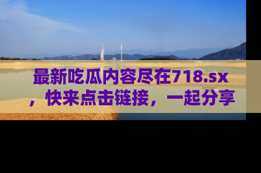 最新吃瓜内容尽在718.sx，快来点击链接，一起分享那些精彩瞬间！