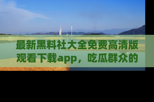最新黑料社大全免费高清版观看下载app，吃瓜群众的必备神器