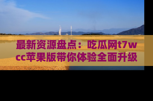最新资源盘点：吃瓜网t7wcc苹果版带你体验全面升级