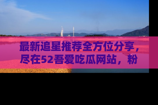 最新追星推荐全方位分享，尽在52吾爱吃瓜网站，粉丝必看